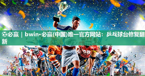 ⚽必赢｜bwin·必赢(中国)唯一官方网站：乒乓球台修复翻新