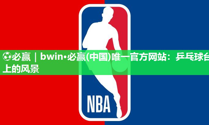 ⚽必赢｜bwin·必赢(中国)唯一官方网站：乒乓球台上的风景