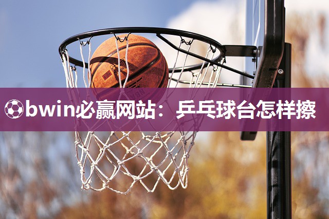 ⚽bwin必赢网站：乒乓球台怎样擦