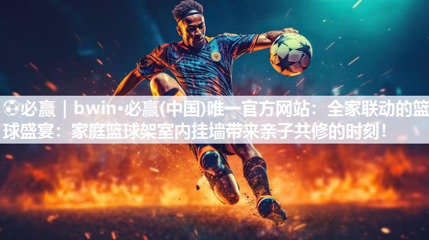 ⚽必赢｜bwin·必赢(中国)唯一官方网站：全家联动的篮球盛宴：家庭篮球架室内挂墙带来亲子共修的时刻！