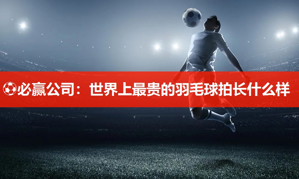 ⚽必赢公司：世界上最贵的羽毛球拍长什么样