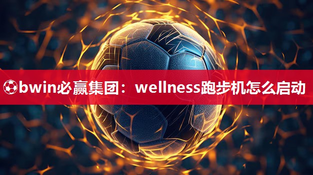 ⚽bwin必赢集团：wellness跑步机怎么启动