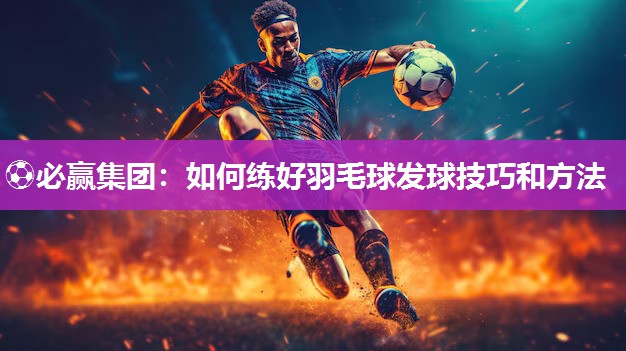 ⚽必赢集团：如何练好羽毛球发球技巧和方法