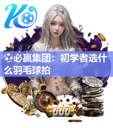 ⚽必赢集团：初学者选什么羽毛球拍