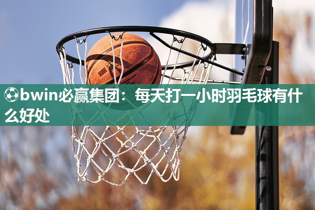 ⚽bwin必赢集团：每天打一小时羽毛球有什么好处