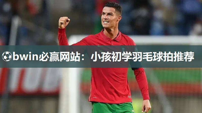 ⚽bwin必赢网站：小孩初学羽毛球拍推荐