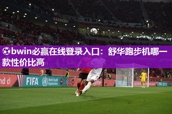 ⚽bwin必赢在线登录入口：舒华跑步机哪一款性价比高
