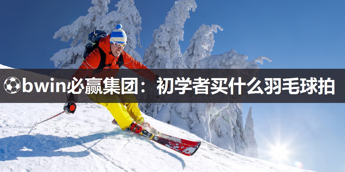 ⚽bwin必赢集团：初学者买什么羽毛球拍