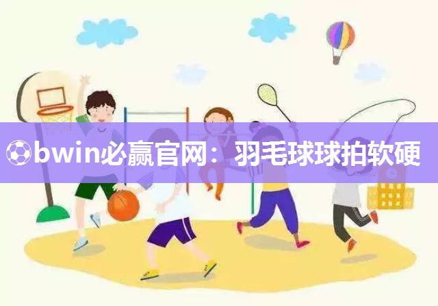 ⚽bwin必赢官网：羽毛球球拍软硬