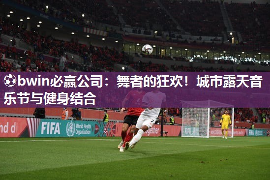 ⚽bwin必赢公司：舞者的狂欢！城市露天音乐节与健身结合