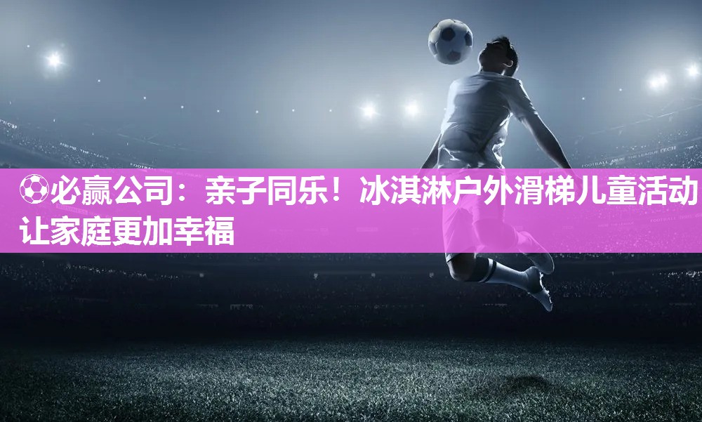 ⚽必赢公司：亲子同乐！冰淇淋户外滑梯儿童活动让家庭更加幸福