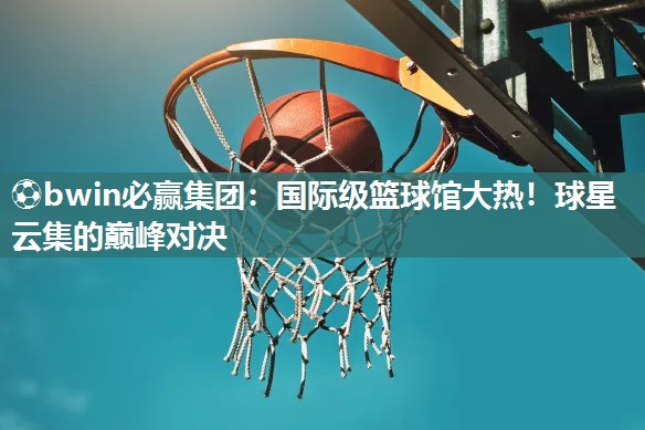 ⚽bwin必赢集团：国际级篮球馆大热！球星云集的巅峰对决