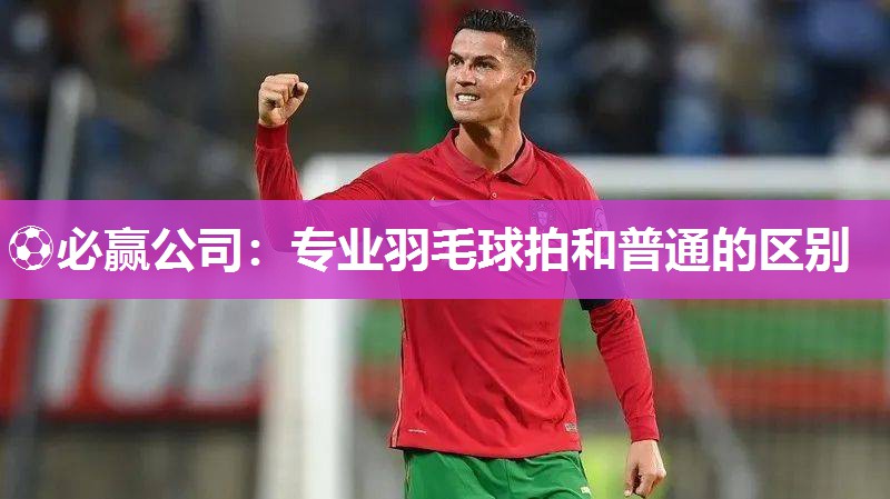 ⚽必赢公司：专业羽毛球拍和普通的区别