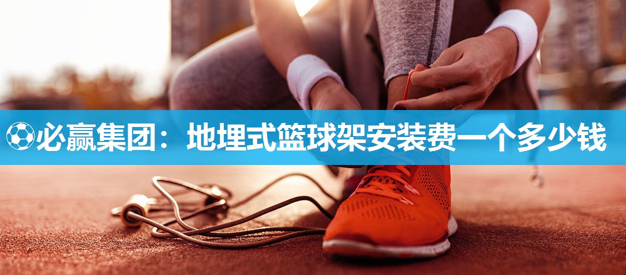 ⚽必赢集团：地埋式篮球架安装费一个多少钱