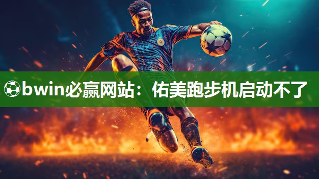 ⚽bwin必赢网站：佑美跑步机启动不了