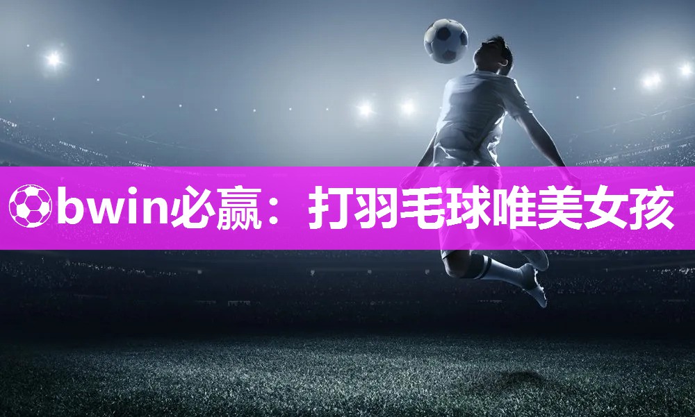 ⚽bwin必赢：打羽毛球唯美女孩