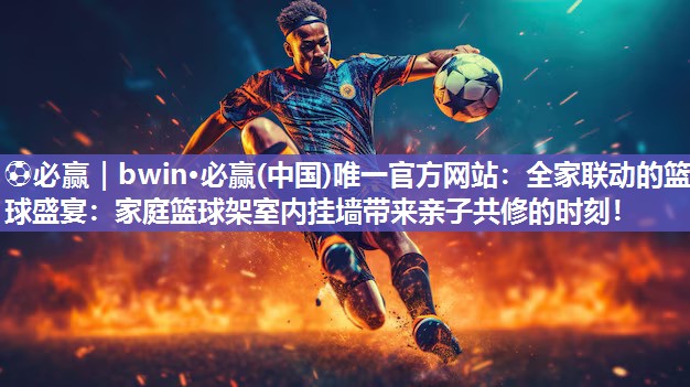 全家联动的篮球盛宴：家庭篮球架室内挂墙带来亲子共修的时刻！