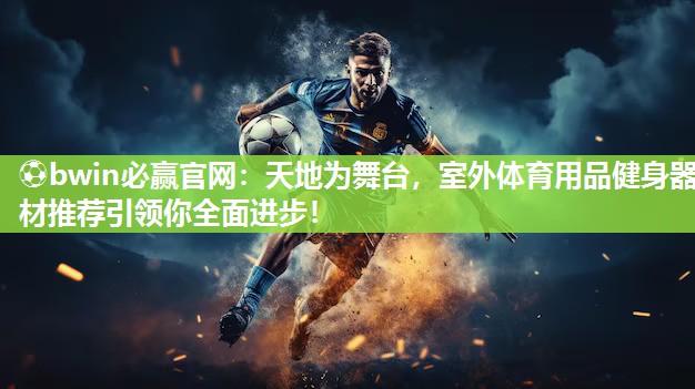 天地为舞台，室外体育用品健身器材推荐引领你全面进步！