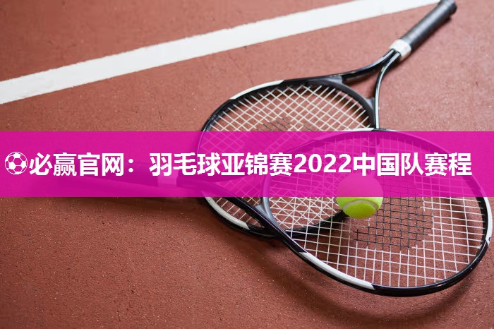 羽毛球亚锦赛2022中国队赛程